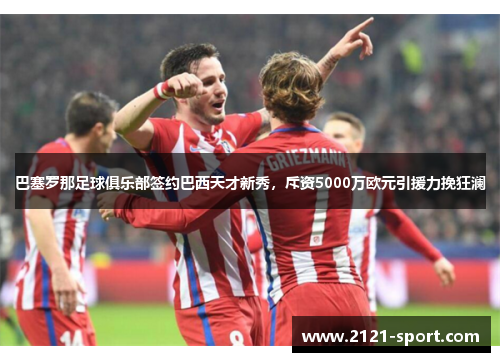 巴塞罗那足球俱乐部签约巴西天才新秀，斥资5000万欧元引援力挽狂澜