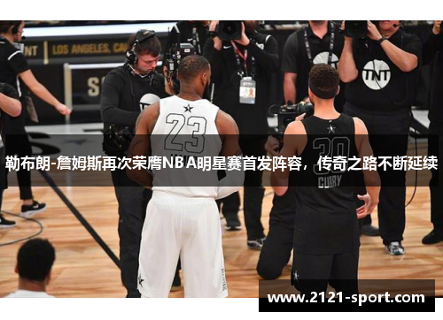 勒布朗-詹姆斯再次荣膺NBA明星赛首发阵容，传奇之路不断延续