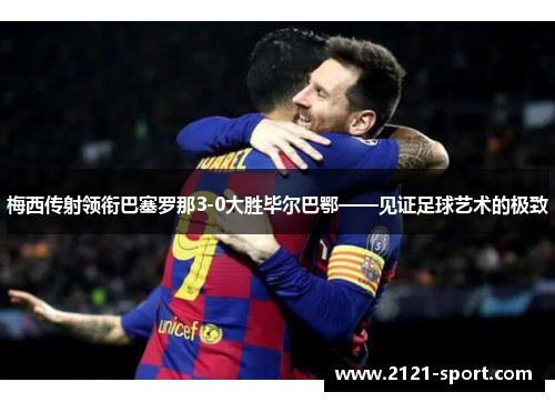梅西传射领衔巴塞罗那3-0大胜毕尔巴鄂——见证足球艺术的极致
